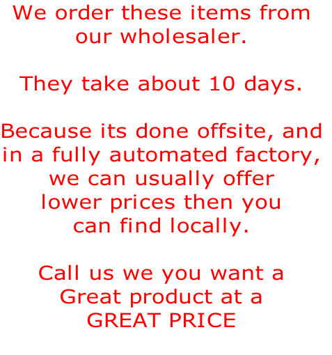 We order these items from
our wholesaler.

They take about 10 days.

Because its done offsite, and
in a fully automated factory,
we can usually offer
lower prices then you 
can find locally.

Call us we you want a
Great product at a
GREAT PRICE   

